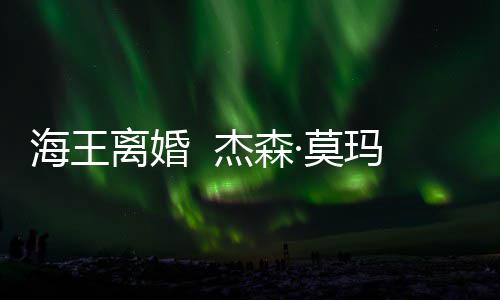 杰森大1·莫玛与育有一儿一女妻子海王离婚2岁