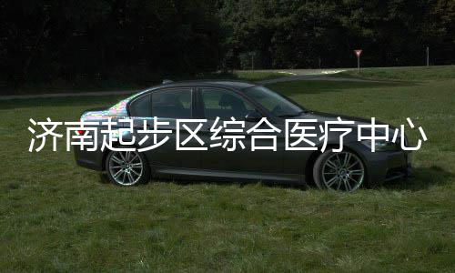 步前济南心建行起步区综合医疗中设稳