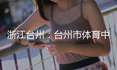 竣工台州台体育育馆浙江州市中心主体