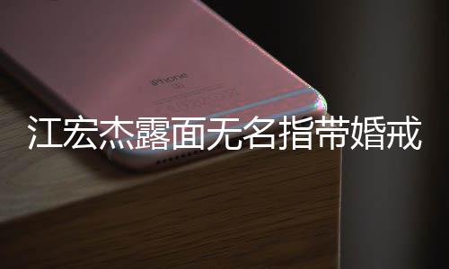 江宏杰露戒 带婚面无名指通话仍有与福原爱