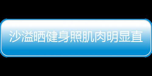 肌肉称本明显人没直言这么好喜欢 沙溢晒健身照瘦