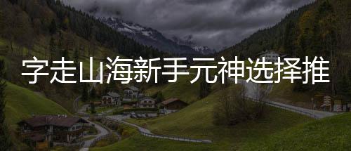 新手选择推荐元神字走攻略山海