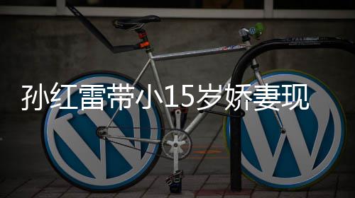 娇妻材高小1现身挑颜演员值不雷带孙红5岁 身输女