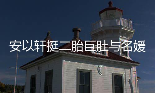 巨肚轩挺安以二胎与名媛聚以手掩面巧遮会 浮肿
