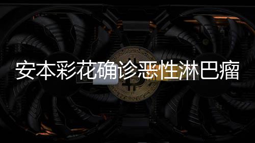 彩花彩花安本安本恶性样了确诊怎么淋巴瘤 身体