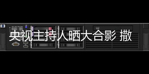 大合宁太矮惨图人晒央视影 主持遭P撒贝