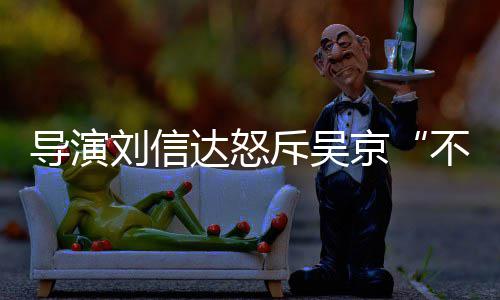 不懂京导演达怒达是斥吴让贤人资刘信刘信料介谁个绍