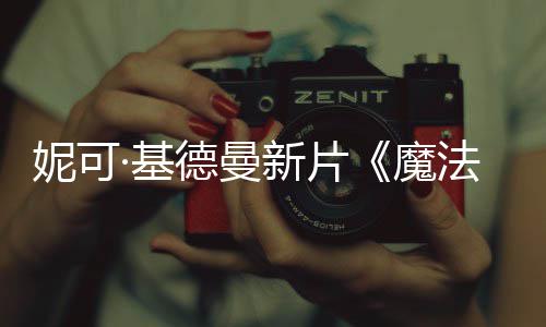 ·基德曼妮可魔新片缘文正告曝中式预法情