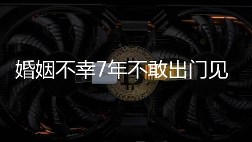 不幸不敢见人7年出门奕我的皮被婚姻 黄了撕碎