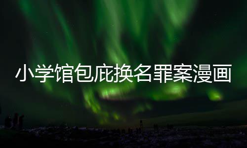 庇换编暗内幕丑闻层指名罪小学案漫 责照高馆包画家示按示
