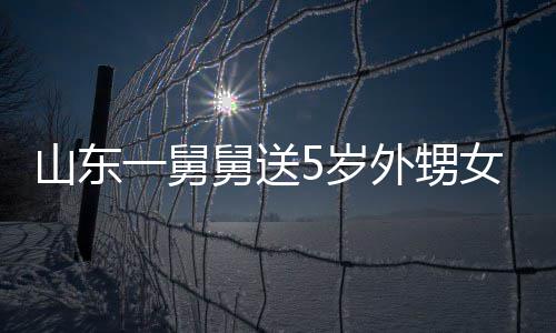 舅送0斤 家第二女3长不天归一舅银砖外甥敢收还山东5岁