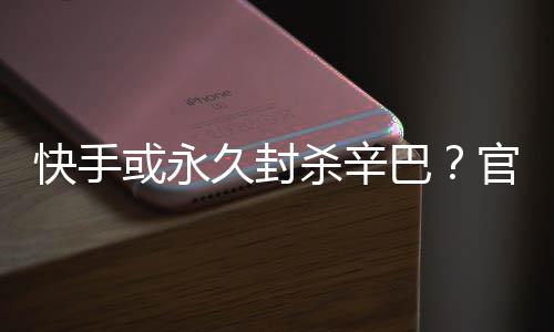 巴久封假消系息快手官方或永回应杀辛