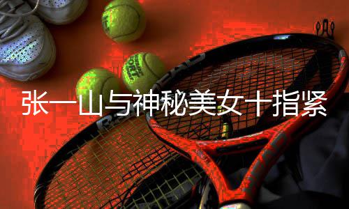 紧扣美女新恋一山情是张一 张怎么回事山与神秘十指