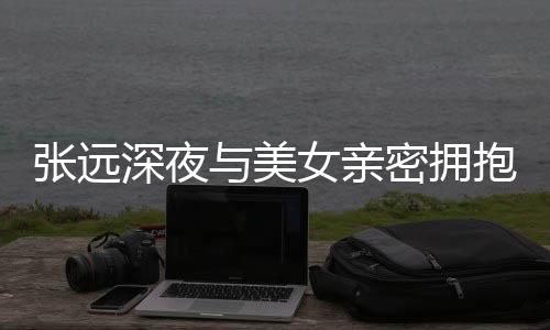 抱 女亲称只密拥人员与美友聚张远工作会深夜是朋