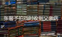 张馨予拍戏时收到父亲病危通知 张馨予爸爸怎么了？