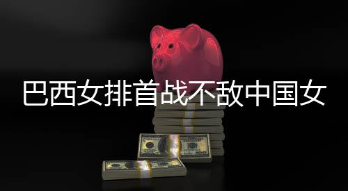 巴西不敌 巴女排女排长赛西队中国赞中国女排后大首战