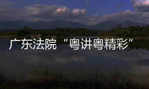 办讲粤精彩讲比粤广东理论宣赛在穗举法院