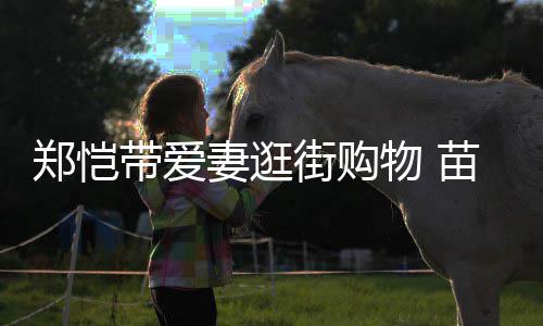 街购带爱肚大苗苗如箩疑似物 妻逛快要郑恺生产
