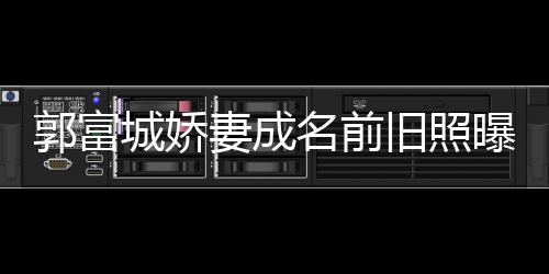 旧照简历城娇名前 天王嫂妻成资料郭富个人曝光方媛