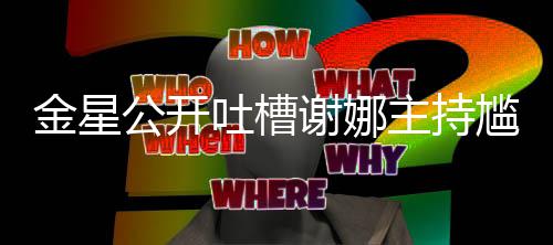 金星迪吓到翻谢娜吐槽 杨主持公开尴尬滚
