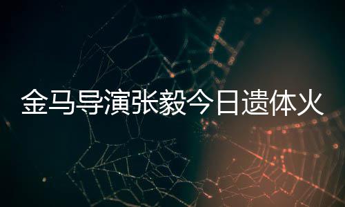 别金马今日导演遗体 妻张毅子杨火化惠珊首现身送