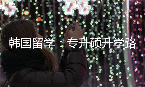 专真相更新韩国留学路径升硕升学