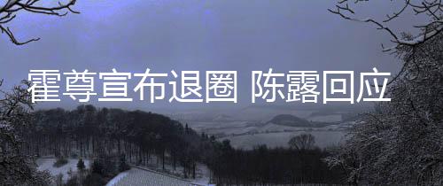 你现 陈此茶宣布退圈应言茶语在说霍尊话如露回