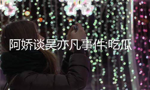 得好吃阿娇谈吴亦凡用左以防瓜吃累 事件手玩手滑