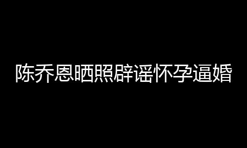 姐静陈乔魔幻新闻想静恩晒谣怀孕逼照辟婚