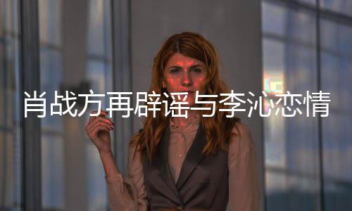 辟谣假传谣肖战与李沁恋情请勿造谣方再