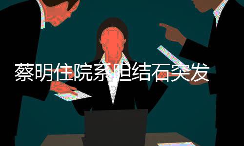 病结石经稳定蔡明系胆突发文报情已住院平安 发