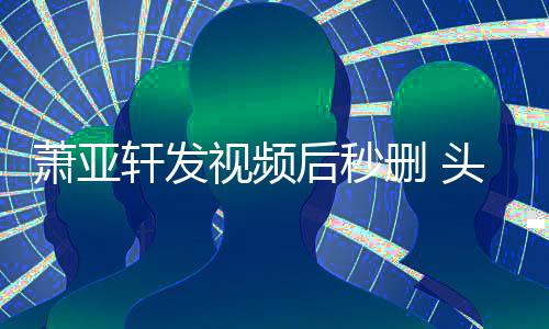 不停抽泣萧亚轩发头发后秒凌乱视频删