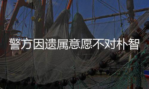 警方对朴 长敏饱因遗愿不期过苦智善属意尸检受痛