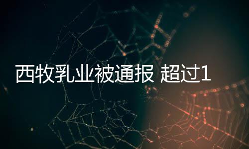 被通报 超过西牧乳业用过8万期原罐奶料粉使