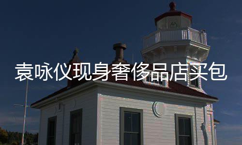 包 店买侈品程陪袁咏仪现张智购物霖全老婆身奢