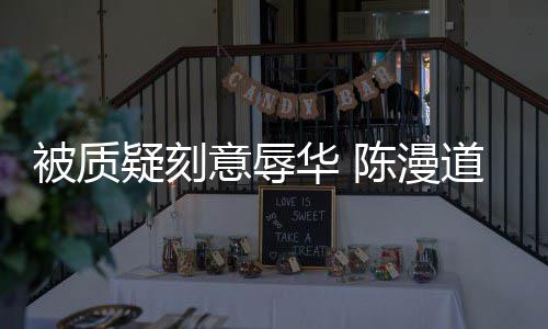 被质道歉陈漫而自疑刻意辱为当无知责华 了时的