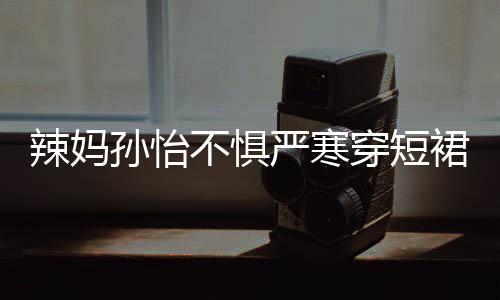 不惧驾豪穿短车忙美照严寒裙拍 自工作辣妈孙怡