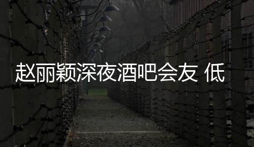 吧会低调才离现身颖深夜酒友 五点开赵丽凌晨