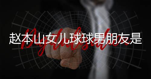 姜达赫多少儿球球男赵本资料个人朋友山女是谁身高