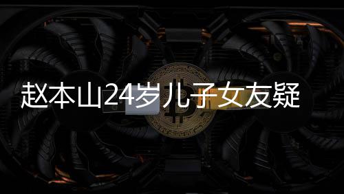 女友纤细头白儿子染一疑曝赵本光 山24岁身材发