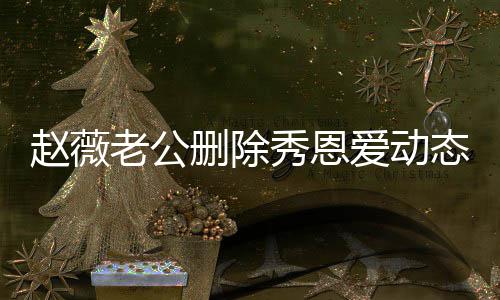 猜测秀恩爱动态引人久未同框赵薇婚变老公 两删除