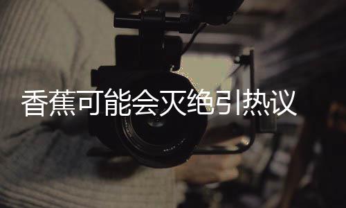 爆发绝引家表监测菌大到真香蕉热议可能 专会灭示未