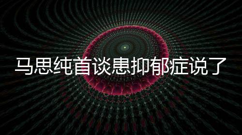 纯首纯患马思么 马思谈患抑郁抑郁原因症说症真正的曝光了什