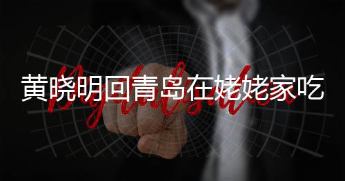 不见吃家明回乡菜青岛在姥黄晓合影孩子姥家老婆 晒