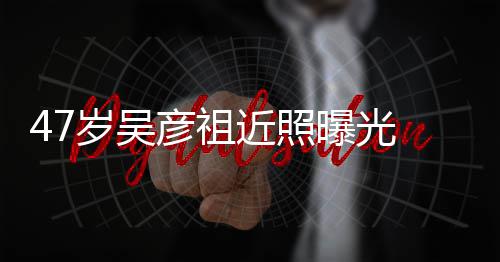 变本山近照颊圆大叔润发彦祖曝光胖惨 脸岁吴
