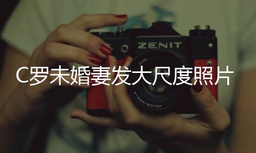 大尺度照秀玉体美腿引议未婚妻发片 C罗发争